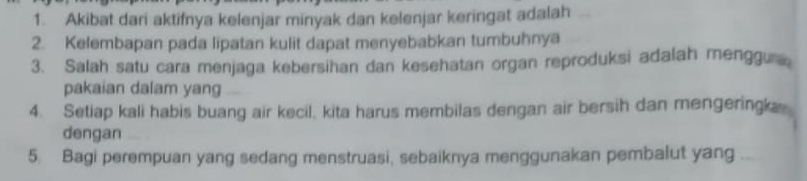 Akibat dari aktifnya kelenjar minyak dan kelenjar keringat adalah 
2. Kelembapan pada lipatan kulit dapat menyebabkan tumbuhnya 
3. Salah satu cara menjaga kebersihan dan kesehatan organ reproduksi adalah menggu 
pakaian dalam yang 
4. Setiap kali habis buang air kecil, kita harus membilas dengan air bersih dan mengeringk 
dengan 
5. Bagi perempuan yang sedang menstruasi, sebaiknya menggunakan pembalut yang