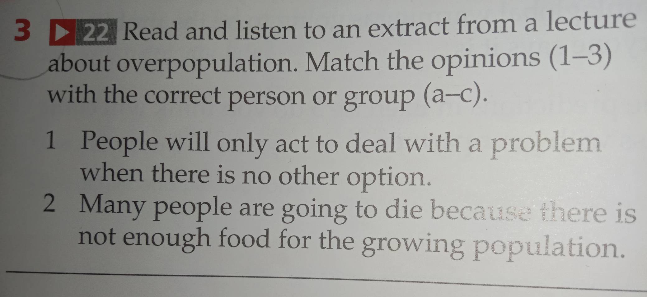 3 22 Read and listen to an extract from a lecture 
about overpopulation. Match the opinions (1-3)
with the correct person or group (a-c). 
1 People will only act to deal with a problem 
when there is no other option. 
2 Many people are going to die because there is 
not enough food for the growing population.