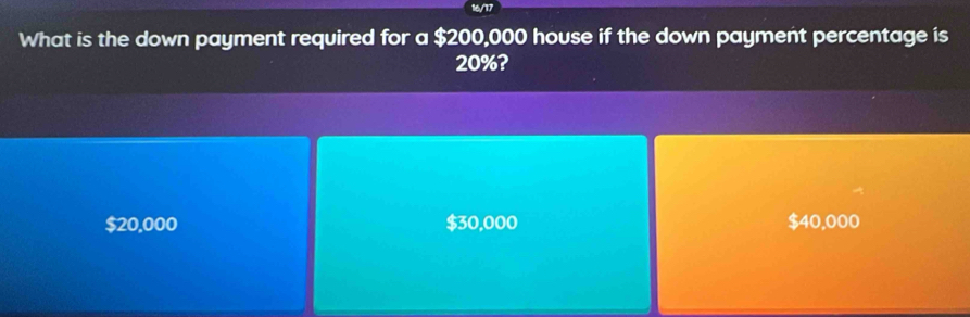 16/17
What is the down payment required for a $200,000 house if the down payment percentage is
20%?
$20,000 $30,000 $40,000