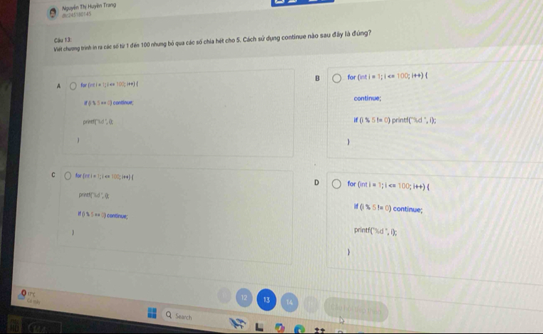 Nguyễn Thị Huyền Trang
dtc245180145
Câu 13:
Viết chương trình in ra các số từ 1 đến 100 nhưng bỏ qua các số chia hét cho 5. Cách sử dụng continue nào sau đầy là đúng?
B for (inti=1; i
A or inti=1;i
(i$5esc) I continue; continue;
prinet[∵ Dt',ik
if(1$5l=0)printf(^-% d^-,i);
C to (cot i=1; |4 100;i+4)(
D for (inti=1; i
preet(3d°,i) : continue;
if(i$5!=0)
if035=0 continue
printf(% d°,l); 

17° ℃
Có máy
12 13 14 C ào hội tho thao
Search
HD Gs