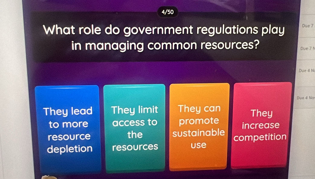 4/50
What role do government regulations play Due 7
in managing common resources? Due 7 N
Due 4 N
Due 4 No
They lead They limit They can They
to more access to promote increase
resource the sustainable competition
depletion resources use