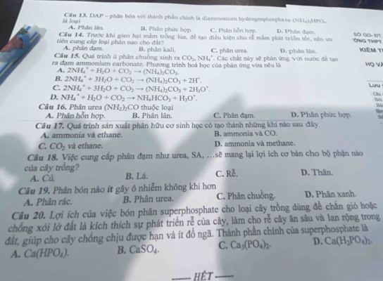 là loại  Cầu 13. DAP - phân bón với thành phần chính là diammonium hydrogenphosphate (NH₄):HPO,
A. Phân lân B. Phân phức hợp. C. Phân bỗn hợp. D. Phân đạm Sở Go- ĐT.
Cầu 14. Trước khi gieo hạt mẫm trồng lúa, đễ tạo điều kiện cho rễ mằm phát triển tốt. nên ưa *ÔNG THPT
tiên cung cấp loại phân nào cho đất? B. phân kali. C. phân urea. D. phân lân. Kiêm Tỉ
A. phân đạm.
Cầu 15. Quá trình ủ phân chuồng sinh ra CO_2,NH_4^(+
ra đạm ammonium carbonate. Phương trình hoá học của phản ứng vừa nêu là  Các chất này sẽ phân ứng với nước đề tạo Họ Và
A. 2NH_4^++H_2)O+CO_2to (NH_4)_2CO_3.
B. 2NH_4^(++3H_2)O+CO_2to (NH_4)_2CO_3+2H^+.
_
C. 2NH_4^(++3H_2)O+CO_2to (NH_4)_2CO_3+2H_3O^+. Luru
Ghì
D. NH_4^(++H_2)O+CO_2to NH_4HCO_3+H_3O^+. Bối Bài
Câu 16. Phân urea (NH_2)_2CO thuộc loại D. Phân phức hợp. :h
A. Phân hỗn hợp. B. Phân lân. C. Phân đạm.
Câu 17. Quá trình sản xuất phân hữu cơ sinh học có tạo thành những khí nào sau đây Vies
A. ammonia và ethane. B. ammonia và CO.
C. CO_2 và ethane. D. ammonia và methane.
Câu 18. Việc cung cấp phân đạm như urea, SA, ...sẽ mang lại lợi ích cơ bản cho bộ phận nào
của cây trồng? C. Rễ, D. Thân.
A. Củ B. Lá.
Câu 19. Phân bón nào ít gây ô nhiễm không khí hơn D. Phân xanh.
A. Phân rác. B. Phân urea. C. Phân chuồng.
Cầâu 20. Lợi ích của việc bón phân superphosphate cho loại cây trồng dùng đề chấn gió hoặc
chống xói lở đất là kích thích sự phát triển rễ của cây, làm cho rễ cây ăn sâu và lan rộng trong
đất, giúp cho cây chống chịu được hạn và ít đồ ngã. Thành phần chính của superphosphate là
A. Ca(HPO_4). B. CaSO_4. C. Ca_3(PO_4)_2. D. Ca(H_2PO_4)_2.
_hết_