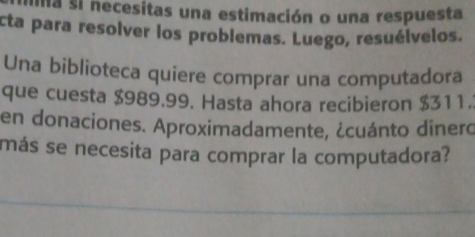 Ina si necesitas una estimación o una respuesta 
cta para resolver los problemas. Luego, resuélvelos. 
Una biblioteca quiere comprar una computadora 
que cuesta $989.99. Hasta ahora recibieron $311. 
en donaciones. Aproximadamente, ¿cuánto dinero 
más se necesita para comprar la computadora?