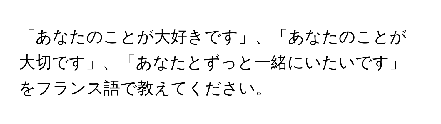 「あなたのことが大好きです」、「あなたのことが大切です」、「あなたとずっと一緒にいたいです」をフランス語で教えてください。