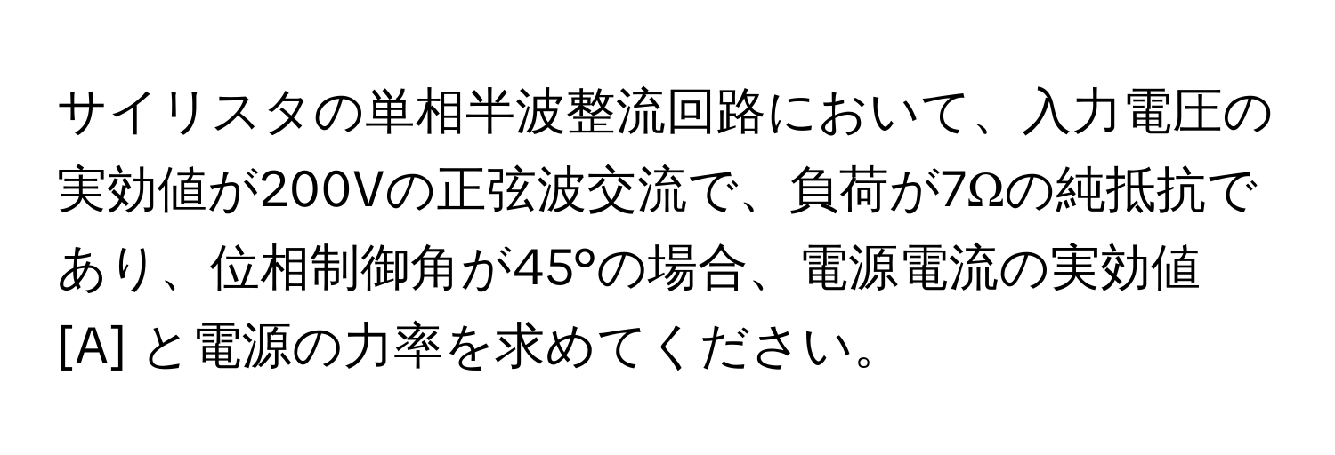 サイリスタの単相半波整流回路において、入力電圧の実効値が200Vの正弦波交流で、負荷が7Ωの純抵抗であり、位相制御角が45°の場合、電源電流の実効値 [A] と電源の力率を求めてください。