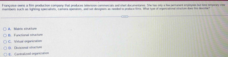 Françoise owns a film production company that produces television commercials and short documentaries. She has only a few permanent employees but hires temporary crew
members such as lighting specialists, camera operators, and set designers as needed to produce films. What type of organizational structure does this describe?
A. Matrix structure
B. Functional structure
C. Virtual organization
D. Divisional structure
E. Centralized organization