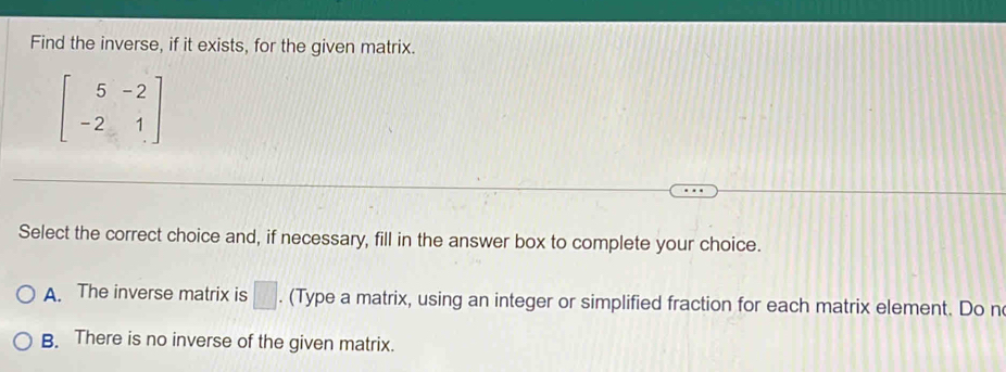 Find the inverse, if it exists, for the given matrix.
beginbmatrix 5&-2 -2&1endbmatrix
Select the correct choice and, if necessary, fill in the answer box to complete your choice.
A. The inverse matrix is □. (Type a matrix, using an integer or simplified fraction for each matrix element. Do n
B. There is no inverse of the given matrix.