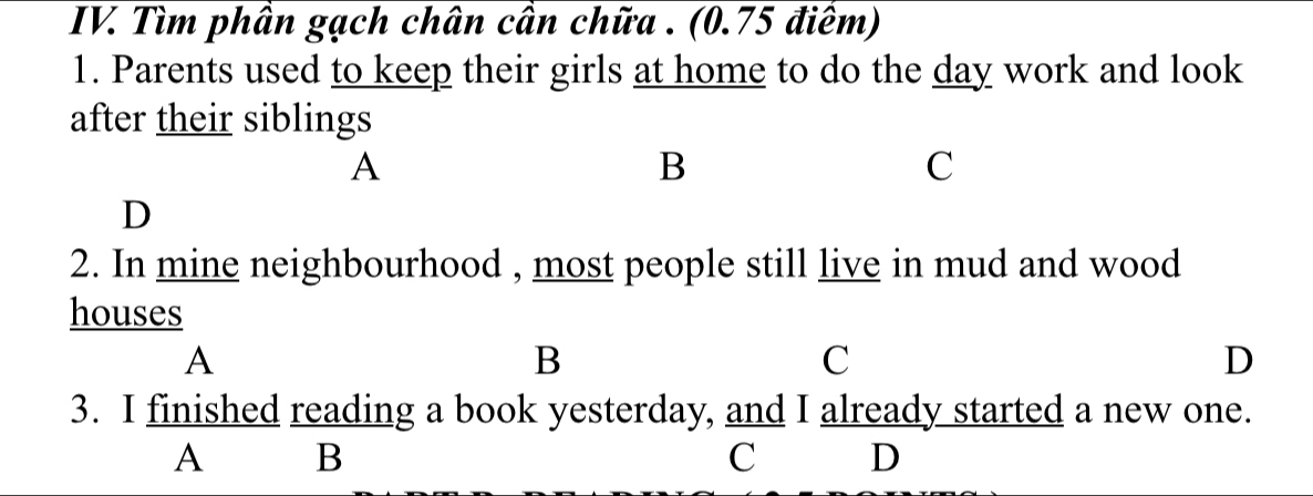 Tìm phần gạch chân cần chữa . (0.75 điềm)
1. Parents used to keep their girls at home to do the day work and look
after their siblings
A
B
C
D
2. In mine neighbourhood , most people still live in mud and wood
houses
A
B
C
D
3. I finished reading a book yesterday, and I already started a new one.
A B
C D