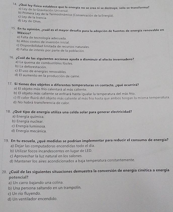 ¿Qué ley física establece que la energía no se crea ni se destruye, solo se transforma?
a) Ley de la Gravitación Universal.
b) Primera Ley de la Termodinámica (Conservación de la Energía).
c) Ley de la Inercia.
d) Ley de Ohm.
15. En tu opinión, ¿cuál es el mayor desafio para la adopción de fuentes de energía renovable en
México?
a) Falta de tecnología adecuada.
b) Altos costos de inversión inicial.
c) Disponibilidad limitada de recursos naturales.
d) Falta de interés por parte de la población.
16. ¿Cuál de las siguientes acciones ayuda a disminuir el efecto invernadero?
a) La quema de combustibles fósiles.
b) La deforestación.
c) El uso de energías renovables.
d) El aumento en la producción de carne.
17. Si tienes dos objetos a diferentes temperaturas en contacto, ¿qué ocurrirá?
a) El objeto más frío calentará al más caliente.
b) El objeto más caliente se enfriará hasta igualar la temperatura del más frío.
c) El calor fluirá del objeto más caliente al más frío hasta que ambos tengan la misma temperatura.
d) No habrá transferencia de calor.
18. ¿Qué tipo de energía utiliza una celda solar para generar electricidad?
a) Energía química.
b) Energía nuclear.
c) Energía luminosa.
d) Energía mecánica.
19. En tu escuela, ¿qué medidas se podrían implementar para reducir el consumo de energía?
a) Dejar las computadoras encendidas todo el día.
b) Utilizar focos incandescentes en lugar de LED.
c) Aprovechar la luz natural en los salones.
d) Mantener los aires acondicionados a baja temperatura constantemente.
20. ¿Cuál de las siguientes situaciones demuestra la conversión de energía cinética a energía
potencial?
a) Un carro bajando una colina.
b) Una persona saltando en un trampolín.
c) Un río fluyendo.
d) Un ventilador encendido.