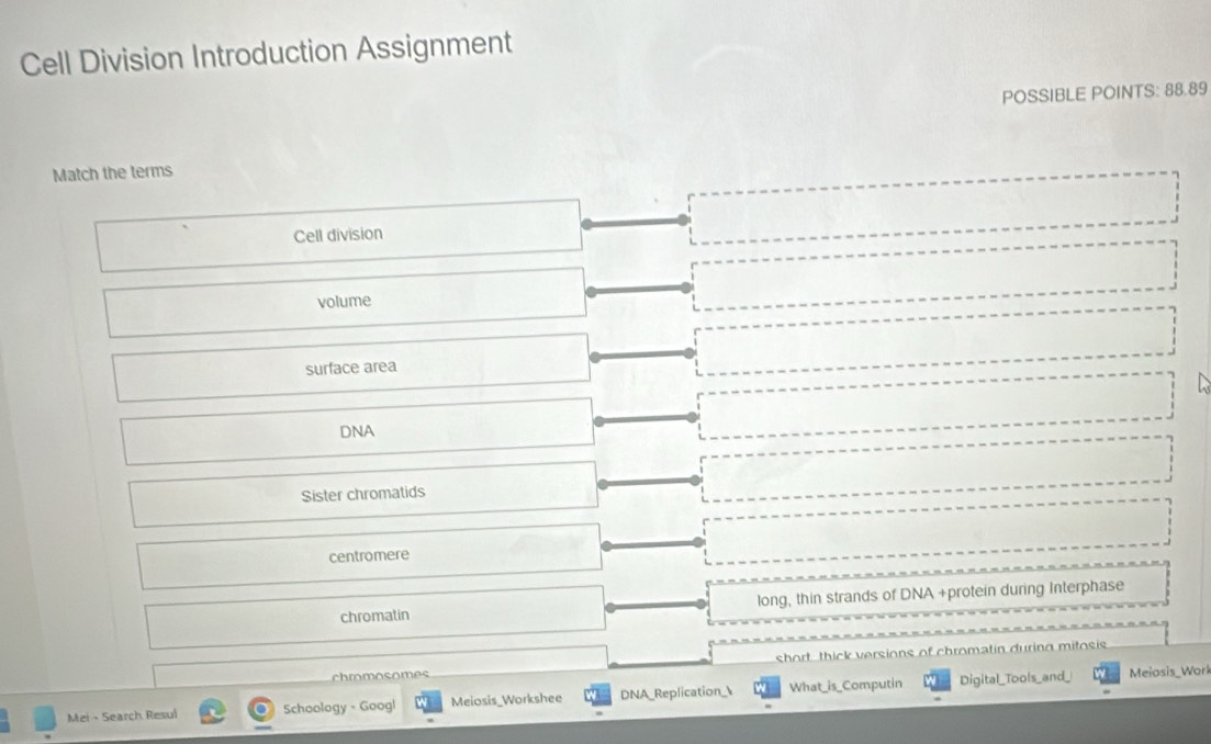 Cell Division Introduction Assignment
POSSIBLE POINTS: 88.89
Match the terms
Cell division
volume
surface area
DNA
Sister chromatids
centromere
chromatin long, thin strands of DNA +protein during Interphase
chmomosomes short thick versions of chromatin during mitosis
Mei - Search Resul Schoology - Googl Meiosis_Workshee DNA_Replication_ What_is_Computin Digital_Tools_and_
Meiosis_Work