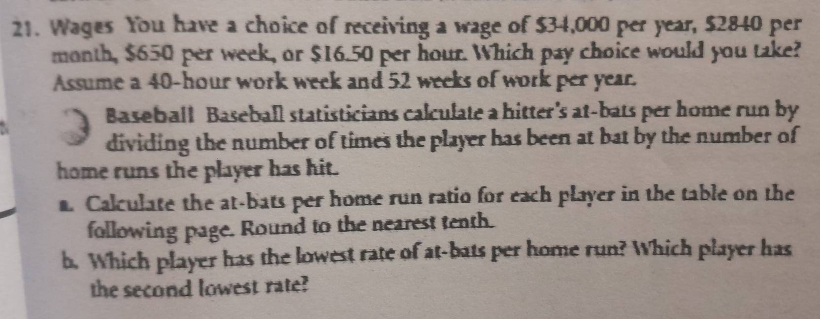 Wages You have a choice of receiving a wage of $34,000 per year, $2840 per
month, $650 per week, or $16.50 per hour. Which pay choice would you take? 
Assume a 40-hour work week and 52 weeks of work per year. 
Baseball Baseball statisticians calculate a hitter's at-bats per home run by 
dividing the number of times the player has been at bat by the number of 
home runs the player has hit. 
. Calculate the at-bats per home run ratio for each player in the table on the 
following page. Round to the nearest tenth. 
b. Which player has the lowest rate of at-bats per home run? Which player has 
the second lowest rate?