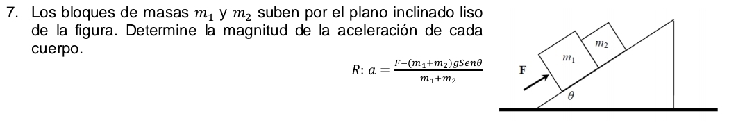 Los bloques de masas m_1 y m_2 suben por el plano inclinado liso
de la figura. Determine la magnitud de la aceleración de cada
cuerpo.
R: a=frac F-(m_1+m_2)gSenθ m_1+m_2