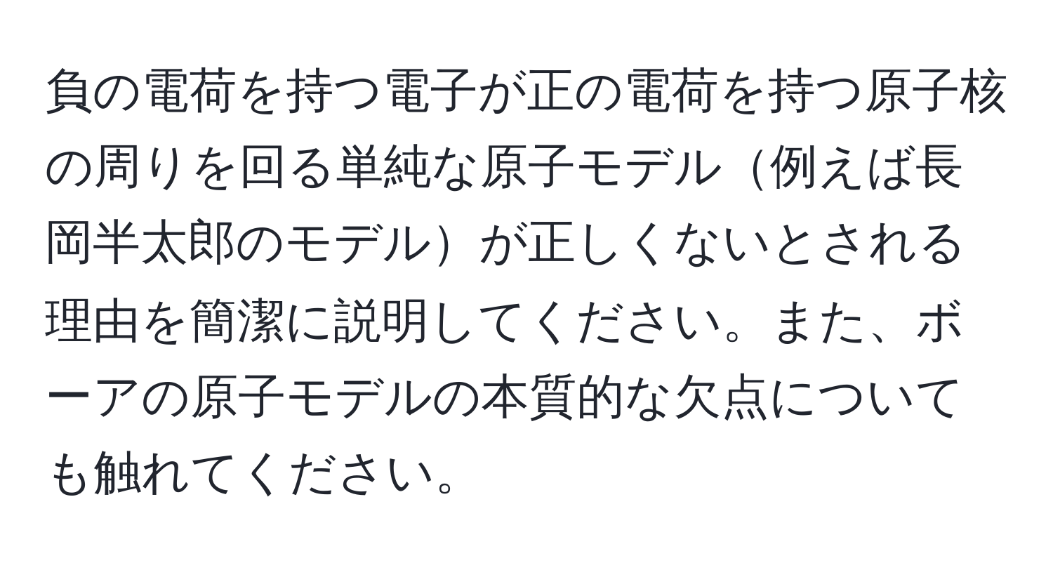負の電荷を持つ電子が正の電荷を持つ原子核の周りを回る単純な原子モデル例えば長岡半太郎のモデルが正しくないとされる理由を簡潔に説明してください。また、ボーアの原子モデルの本質的な欠点についても触れてください。