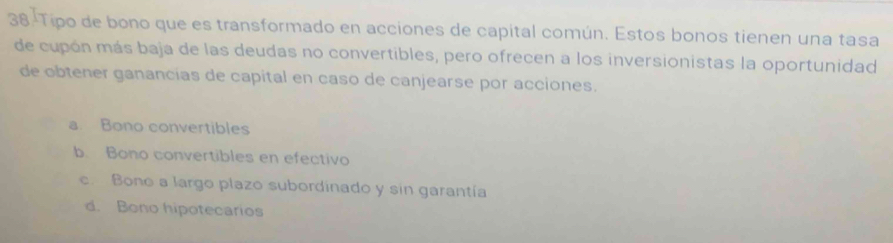 38-Tipo de bono que es transformado en acciones de capital común. Estos bonos tienen una tasa
de cupón más baja de las deudas no convertibles, pero ofrecen a los inversionistas la oportunidad
de obtener ganancías de capital en caso de canjearse por acciones.
a. Bono convertibles
b. Bono convertibles en efectivo
c. Bono a largo plazo subordinado y sin garantía
d. Bono hipotecarios