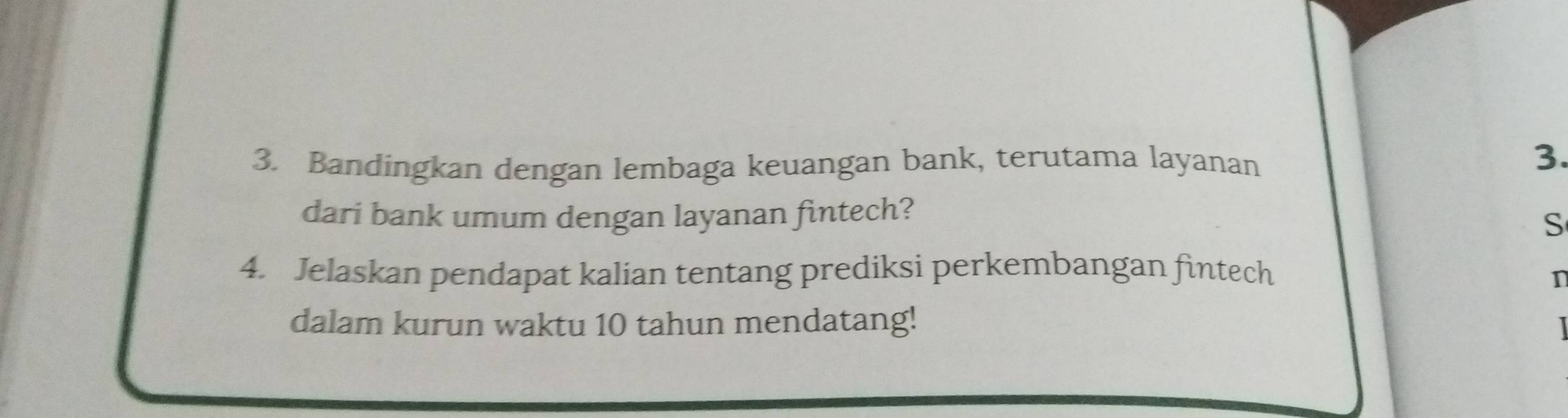 Bandingkan dengan lembaga keuangan bank, terutama layanan 
3. 
dari bank umum dengan layanan fintech? 
S 
4. Jelaskan pendapat kalian tentang prediksi perkembangan fintech n 
dalam kurun waktu 10 tahun mendatang!