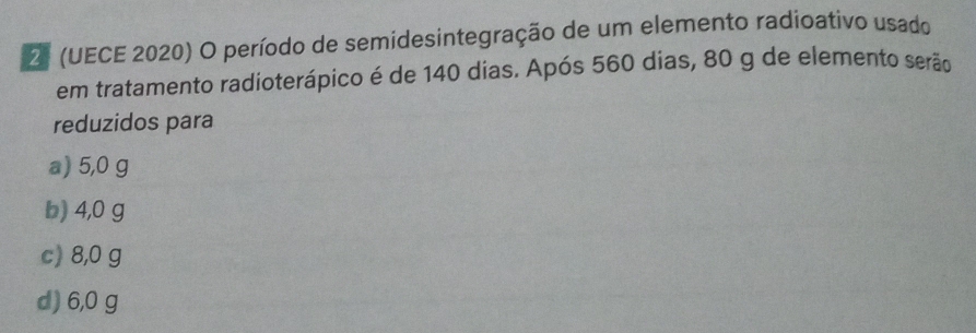 (UECE 2020) O período de semidesintegração de um elemento radioativo usado
em tratamento radioterápico é de 140 dias. Após 560 dias, 80 g de elemento serão
reduzidos para
a) 5,0 g
b) 4,0 g
c) 8,0 g
d) 6,0 g