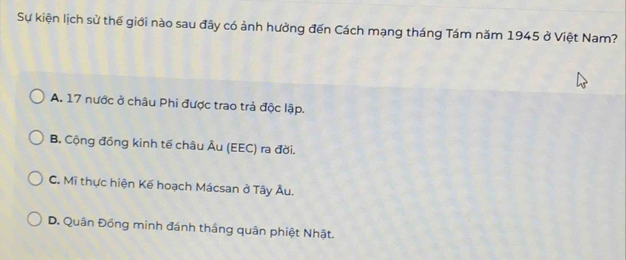 Sự kiện lịch sử thế giới nào sau đây có ảnh hưởng đến Cách mạng tháng Tám năm 1945 ở Việt Nam?
A. 17 nước ở châu Phi được trao trả độc lập.
B. Cộng đồng kinh tế châu Âu (EEC) ra đời.
C. Mĩ thực hiện Kế hoạch Mácsan ở Tây Âu.
D. Quân Đồng minh đánh thắng quân phiệt Nhật.