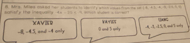 Mrs. Miles asked her students to identify which values from the set (-8,-4.5,-4 ,-3, 2.5,0,5)
satisfy the inequality -4x-25≤ -9. Which student is correct?
XAVIER KAYLEE LIANC
-8, -4.5, and -4 only 0 and 5 only -4, -3, -2.5, 0, and 5 only