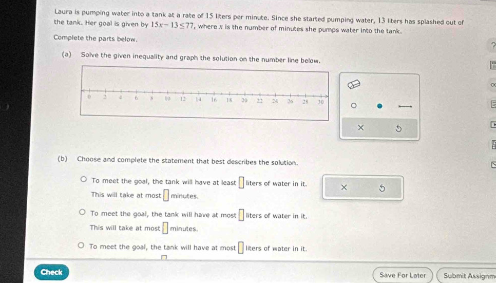 Laura is pumping water into a tank at a rate of 15 liters per minute. Since she started pumping water, 13 liters has splashed out of
the tank. Her goal is given by 15x-13≤ 77 , where x is the number of minutes she pumps water into the tank.
Complete the parts below.
(a) Solve the given inequality and graph the solution on the number line below.
。
× 5
(b) Choose and complete the statement that best describes the solution.
N
To meet the goal, the tank will have at least □ in ers of water in it. × 5
This will take at most □ minutes,
To meet the goal, the tank will have at most □ lite S of water in it.
This will take at most □ minutes.
To meet the goal, the tank will have at most □ liters of water in it.
Check Save For Later Submit Assignm