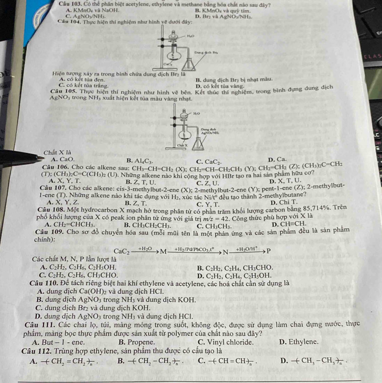 Có thể phân biệt acetylene, ethylene và methane bằng hóa chất nào sau đây?
A. KMnO₄ và NaOH. B. KMn( 3_4 và quỹ tím
C AgNO_3/NH_3.
D. Br_2viAgNO_3/NH_3
Câu 104, Thực hiện thí nghiệm như hình về dưới đây:
CLAS
Hiện tượng xây ra trong bình c
A. có kết tủa đen. B. dung dịch Br₂ bị nhạt màu.
C. có kết tủa trắng. D. có kết tủa vàng
Câu 105, Thực hiện thí nghiệm như hình vẽ bên. Kết thúc thí nghiệm, trong bình đựng dung địch
AgNO_3 trong NH_3 xuất hiện kết tủa màu vàng nhạt.
H/O
t
AgNOyNH: Dung dịch
Chất X là
A. CaO B. Al_4C_3. C n. Ca.
Câu 106. Cho các alkene sau:
(T);(CH_3)_2C=C(CH_3)_2(U) ). Những alkene nào khi cộng hợp với HBr tạo ra hai sản phâm hữu cơ : CH_3-CH=CH_2(X);CH_2=CH-CH_2CH_3(Y);CH_2=CH_2(Z);(CH_3)_2C=CH_2 CaC_2.
A. X, Y, T. B. Z,T. U.
Câu 107. Cho các alkene: cis-3 -methylbut-2-ene (X);2 C. Z, U. D. X, T, U.
1-ene (T). Những alkene nào khi tác dụng với H₂, xúc tác -methylbut- 2-ene(Y); pe nt-1 -ene (Z); 2-methylbut-
Ni/t°
A. X, Y, Z. B. Z, T. C. Y.T đều tạo thành 2-methylbutane?
D. Chi T.
Câu 108. Một hydrocarbon X mạch hở trong phân tử có phần trăm khối lượng carbon bằng 85,714%. Trên
phổ khối lượng của X có peak ion phân tử ứng với giá trị m/z=42. Công thức phù hợp với X là
A. CH_2=CHCH_3. B. CH_3CH_2CH_3. C. CH_3CH_3. D. CHequiv CH.
Câu 109. Cho sơ đồ chuyển hóa sau (mỗi mũi tên là một phản ứng và các sản phẩm đều là sản phẩm
chính):
CaC_2xrightarrow +H_2OMxrightarrow +H_2/Pd/PbCO_3.t°Nxrightarrow +H_2O/H^+P
Các chất M, N, P lần lượt là
A. C_2H_2,C_2H_6,C_2H_5OH. B. C_2H_2,C_2H_4,CH_3CHO.
C. C_2H_2,C_2H_6,CH_3CHO. D. C_2H_2,C_2H_4,C_2H_5OH.
Câu 110. Để tách riêng biệt hai khí ethylene và acetylene, các hoá chất cần sử dụng là
A. dung dịch Ca(OH)_2 và dung dịch HCl.
B. dung dịch AgNO_3 trong NH_3 và dung dịch KOH.
C. dung dịch  Br₂ và dung dịch KOH.
D. dung dịch AgNO_3 trong NH_3 và dung dịch HCl.
Câu 111. Các chai lọ, túi, màng mỏng trong suốt, không độc, được sử dụng làm chai đựng nước, thực
phầm, màng bọc thực phẩm được sản xuất từ polymer của chất nào sau đây?
A. But - 1 - ene. B. Propene. C. Vinyl chloride. D. Ethylene.
Câu 112. Trùng hợp ethylene, sản phẩm thu được có cấu tạo là
A. -(CH_2=CH_2)_n. B. -(CH_2-CH_2)_n. C. -(CH=CH)_n. D. -(CH_3-CH_3)_n.