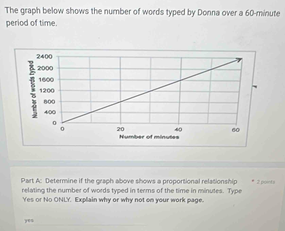 The graph below shows the number of words typed by Donna over a 60-minute
period of time.
Part A: Determine if the graph above shows a proportional relationship * 2 points
relating the number of words typed in terms of the time in minutes. Type
Yes or No ONLY. Explain why or why not on your work page.
yes