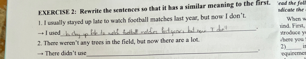 Rewrite the sentences so that it has a similar meaning to the first. 'ead the foll 
1dicate the 
1. I usually stayed up late to watch football matches last year, but now I don’t. When w 
_ 
. ind. First, 
I used troduce y 
2. There weren’t any trees in the field, but now there are a lot. vhere you 
. 
2) _in 
There didn't use_ equiremer