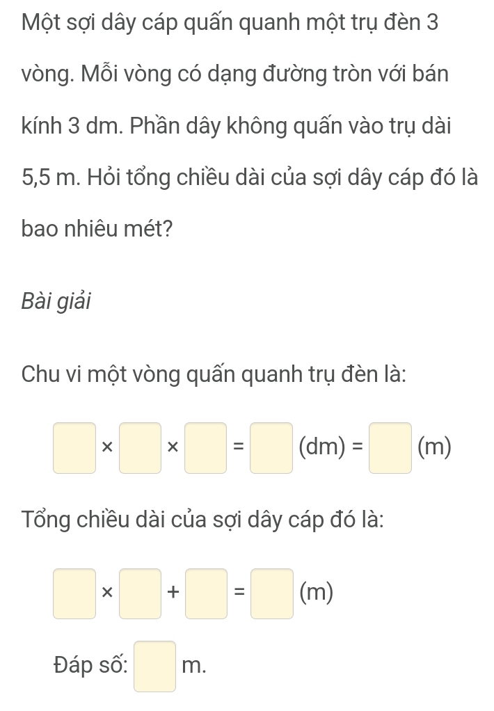 Một sợi dây cáp quấn quanh một trụ đèn 3
vòng. Mỗi vòng có dạng đường tròn với bán 
kính 3 dm. Phần dây không quấn vào trụ dài
5,5 m. Hỏi tổng chiều dài của sợi dây cáp đó là 
bao nhiêu mét? 
Bài giải 
Chu vi một vòng quấn quanh trụ đèn là:
□ * □ * □ =□ (dm)=□ (m)
Tổng chiều dài của sợi dây cáp đó là:
□ * □ +□ =□ (m)
Đáp số: □ m.