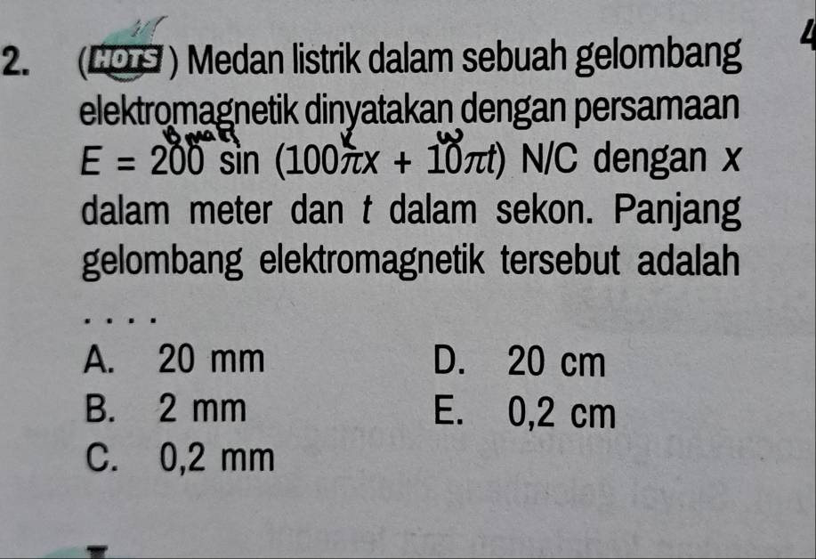 (CO9 ) Medan listrik dalam sebuah gelombang
elektromagnetik dinyatakan dengan persamaan
E = 200 sin (100πx + 10π N/C dengan x
dalam meter dan t dalam sekon. Panjang
gelombang elektromagnetik tersebut adalah
A. 20 mm D. 20 cm
B. 2 mm E. 0,2 cm
C. 0,2 mm