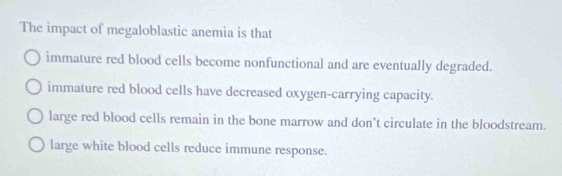 The impact of megaloblastic anemia is that
immature red blood cells become nonfunctional and are eventually degraded.
immature red blood cells have decreased oxygen-carrying capacity.
large red blood cells remain in the bone marrow and don't circulate in the bloodstream.
large white blood cells reduce immune response.