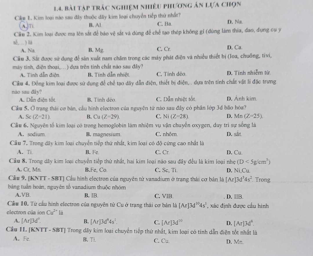 bài tập trác nghiệm nhiều phương án lựa chọn
Câu 1. Kim loại nào sau đây thuộc dãy kim loại chuyển tiếp thứ nhất?
λn B. Al C. Ba
D. Na
Câu 2. Kim loại được mạ lên sắt để bảo vệ sắt và dùng để chế tạo thép không gỉ (dùng làm thia, dao, dụng cụ y
té,…) là
A. Na B. Mg C. Cr. D. Ca.
Cầu 3. Sắt được sử dụng để sản xuất nam châm trong các máy phát điện và nhiều thiết bị (loa, chuông, tivi,
máy tính, điện thoại,.) dựa trên tính chất nào sau đây?
A. Tinh dẫn điện. B. Tính dẫn nhiệt. C. Tính dẻo. D. Tính nhiễm từ.
Câu 4. Đồng kim loại được sử dụng để chế tạo dây dẫn điện, thiết bị điện,.. dựa trên tính chất vật li đặc trưng
nào sau đây?
A. Dẫn điện tốt B. Tính đẻo. C. Dẫn nhiệt tốt D. Ảnh kim.
Câu 5. Ở trang thái cơ bản, cầu hình electron của nguyên tử nào sau đây có phân lớp 3d bão hòa?
A. Sc(Z=21). B. Cu (Z=29). C. Ni(Z=28). D. Mn (Z=25).
Câu 6. Nguyên tố kim loại có trong hemoglobin làm nhiệm vụ vận chuyển oxygen, duy trì sự sống là
A. sodium B. magnesium. C. nhôm. D. soverset in
Câu 7. Trong dãy kim loại chuyển tiếp thứ nhất, kim loại có độ cứng cao nhất là
A. Ti B. Fe. C. Cr. D. Cu.
Câu 8. Trong dãy kim loại chuyển tiếp thứ nhất, hai kim loại nào sau đây đều là kim loại nhẹ (D<5g/cm^3)
A. Cr, Mn B.Fe, Co. C. Sc, Ti. D. Ni,Cu.
Cầu 9. [KNTT - SBT] Cầu hình electron của nguyên tử vanadium ở trạng thái cơ bản là [Ar]3d^34s^2. Trong
bảng tuần hoàn, nguyên tổ vanadium thuộc nhóm
A. VB B. IB. C. VIB. D. IIB.
Câu 10. Từ cầu hình electron của nguyên tử Cu ở trạng thái cơ bản là [Ar]3d^(10)4s^1 , xác định được cấu hình
electron của ion Cu^(2+) là
A. [Ar]3d^9. B. [Ar]3d^84s^1. C. [Ar]3d^(10) D. [Ar]3d^8.
Câu II. [KNTT - SBT] Trong dãy kim loại chuyển tiếp thứ nhất, kim loại có tính dẫn điện tốt nhất là
A. Fe. B. Ti. C. Cu. D. Mn.