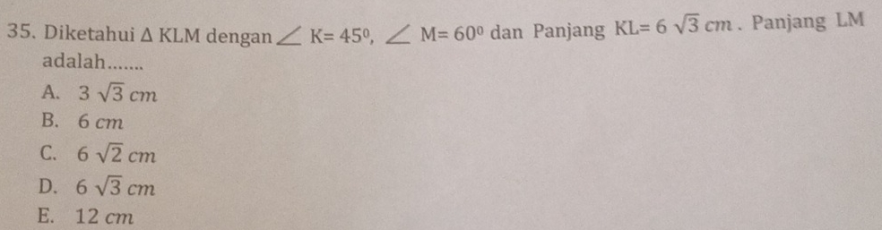 Diketahui △ KLM dengan ∠ K=45°, ∠ M=60° dan Panjang KL=6sqrt(3)cm. Panjang LM
adalah.......
A. 3sqrt(3)cm
B. 6 cm
C. 6sqrt(2)cm
D. 6sqrt(3)cm
E. 12 cm