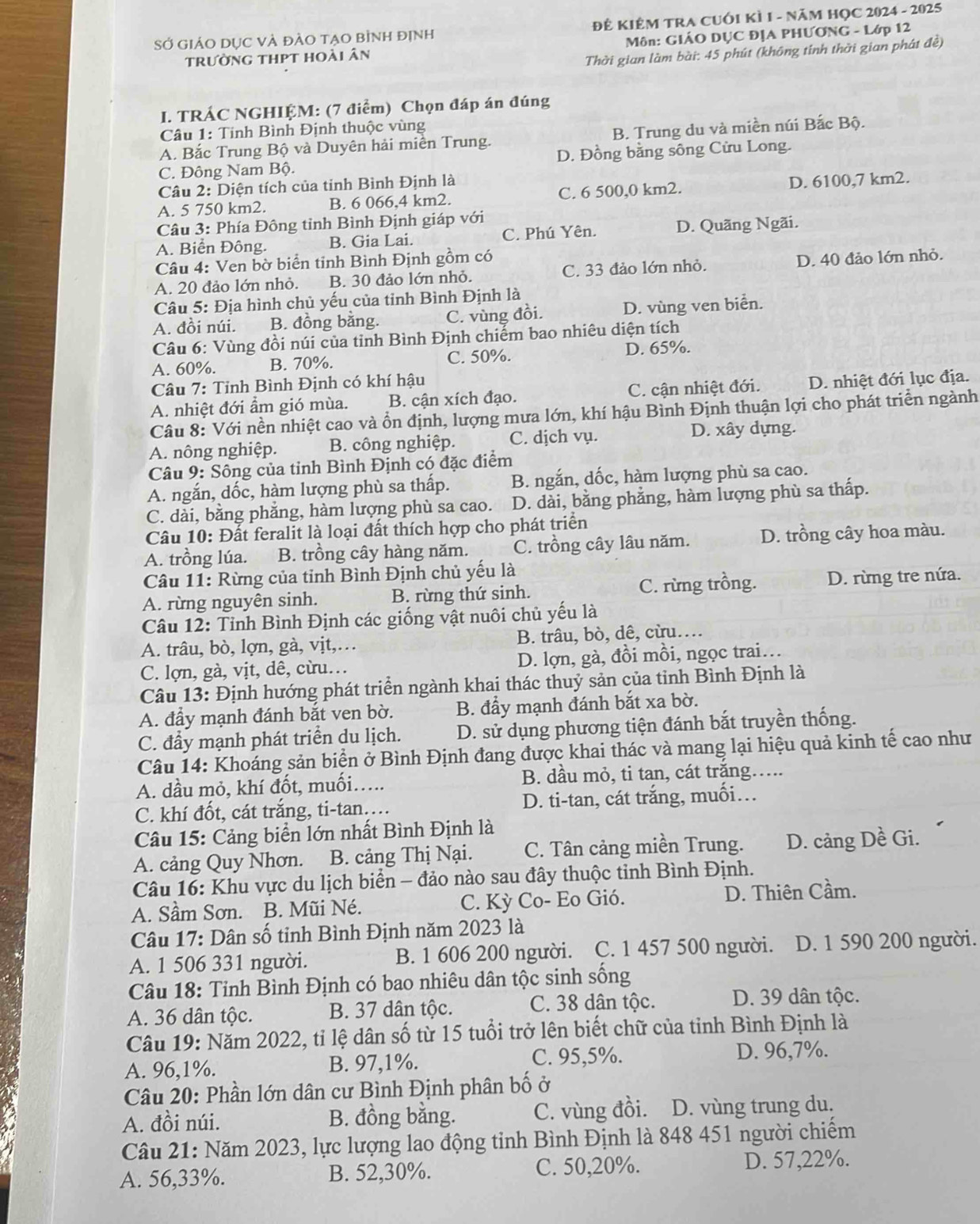 SỞ GIẢO DỤC VÀ đẢO TẠO bÌnh đỊnh ĐÊ KIÊM TRA CUỚI KÌ 1 - NăM HỌC 2024 - 2025
trường thpt hoài ân  Môn: GIÁO DỤC ĐỊA PHƯƠNG - Lớp 12
Thời gian làm bài: 45 phút (không tính thời gian phát đề)
I. TRÁC NGHIỆM: (7 điểm) Chọn đáp án đúng
Câu 1: Tinh Bình Định thuộc vùng
A. Bắc Trung Bộ và Duyên hải miên Trung. B. Trung du và miền núi Bắc Bộ.
C. Đông Nam Bộ. D. Đồng bằng sông Cửu Long.
Câu 2: Diện tích của tinh Bình Định là
A. 5 750 km2. B. 6 066,4 km2. C. 6 500,0 km2. D. 6100,7 km2.
Câu 3: Phía Đông tỉnh Bình Định giáp với
A. Biển Đông. B. Gia Lai. C. Phú Yên. D. Quãng Ngãi.
Câu 4: Ven bờ biển tinh Bình Định gồm có
A. 20 đảo lớn nhỏ. B. 30 đảo lớn nhỏ. C. 33 đảo lớn nhỏ. D. 40 đảo lớn nhỏ.
Câu 5: Địa hình chủ yếu của tỉnh Bình Định là
A. đồi núi. B. đồng bằng. C. vùng đồi. D. vùng ven biển.
Câu 6: Vùng đồi núi của tinh Bình Định chiếm bao nhiêu diện tích
A. 60%. B. 70%. C. 50%. D. 65%.
Câu 7: Tỉnh Bình Định có khí hậu
A. nhiệt đới ẩm gió mùa. B. cận xích đạo. C. cận nhiệt đới. D. nhiệt đới lục địa.
Câu 8: Với nền nhiệt cao và ổn định, lượng mưa lớn, khí hậu Bình Định thuận lợi cho phát triển ngành
A. nông nghiệp. B. công nghiệp. C. dịch vụ. D. xây dựng.
Câu 9: Sông của tỉnh Bình Định có đặc điểm
A. ngắn, dốc, hàm lượng phù sa thấp. B. ngắn, dốc, hàm lượng phù sa cao.
C. dài, bằng phẳng, hàm lượng phù sa cao. D. dài, bằng phẳng, hàm lượng phù sa thấp.
Câu 10: Đất feralit là loại đất thích hợp cho phát triển
A. trồng lúa. B. trồng cây hàng năm. C. trồng cây lâu năm. D. trồng cây hoa màu.
* Câu 11: Rừng của tỉnh Bình Định chủ yếu là
A. rừng nguyên sinh. B. rừng thứ sinh. C. rừng trồng. D. rừng tre nứa.
Câu 12: Tỉnh Bình Định các giống vật nuôi chủ yếu là
A. trâu, bò, lợn, gà, vịt,… B. trâu, bò, dê, cừu….
C. lợn, gà, vịt, dê, cừu… D. lợn, gà, đồi mồi, ngọc trai…
Câu 13: Định hướng phát triển ngành khai thác thuỷ sản của tỉnh Bình Định là
A. đẩy mạnh đánh bắt ven bờ. B. đẩy mạnh đánh bắt xa bờ.
C. đầy mạnh phát triển du lịch. D. sử dụng phương tiện đánh bắt truyền thống.
Câu 14: Khoáng sản biển ở Bình Định đang được khai thác và mang lại hiệu quả kinh tế cao như
A. dầu mỏ, khí đốt, muối…. B. dầu mỏ, ti tan, cát trắng…...
C. khí đốt, cát trắng, ti-tan…. D. ti-tan, cát trắng, muối…
Câu 15: Cảng biển lớn nhất Bình Định là
A. cảng Quy Nhơn. B. cảng Thị Nại. C. Tân cảng miền Trung. D. cảng Dề Gi.
Câu 16: Khu vực du lịch biển - đảo nào sau đây thuộc tỉnh Bình Định.
A. Sầm Sơn. B. Mũi Né. C. Kỳ Co- Eo Gió. D. Thiên Cầm.
Câu 17: Dân số tinh Bình Định năm 2023 là
A. 1 506 331 người. B. 1 606 200 người. C. 1 457 500 người. D. 1 590 200 người.
Câu 18: Tỉnh Bình Định có bao nhiêu dân tộc sinh sống
A. 36 dân tộc. B. 37 dân tộc. C. 38 dân tộc. D. 39 dân tộc.
Câu 19: Năm 2022, tỉ lệ dân số từ 15 tuổi trở lên biết chữ của tỉnh Bình Định là
A. 96,1%. B. 97,1%. C. 95,5%. D. 96,7%.
Câu 20: Phần lớn dân cư Bình Định phân bố ở
A. đồi núi. B. đồng bằng. C. vùng đồi. D. vùng trung du.
Câu 21: Năm 2023, lực lượng lao động tỉnh Bình Định là 848 451 người chiếm
A. 56,33%. B. 52,30%. C. 50,20%. D. 57,22%.