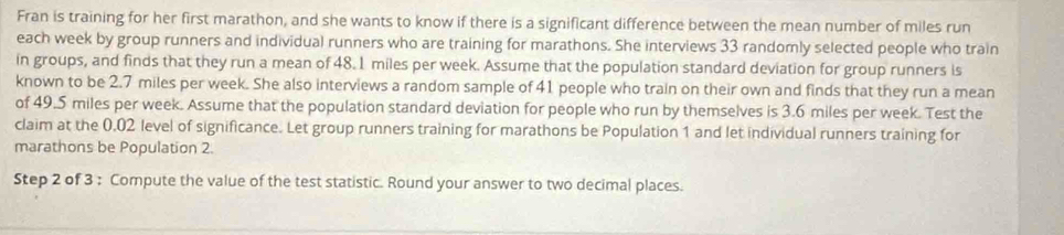 Fran is training for her first marathon, and she wants to know if there is a significant difference between the mean number of miles run 
each week by group runners and individual runners who are training for marathons. She interviews 33 randomly selected people who train 
in groups, and finds that they run a mean of 48. 1 miles per week. Assume that the population standard deviation for group runners is 
known to be 2.7 miles per week. She also interviews a random sample of 41 people who train on their own and finds that they run a mean 
of 49.5 miles per week. Assume that the population standard deviation for people who run by themselves is 3.6 miles per week. Test the 
claim at the 0.02 level of significance. Let group runners training for marathons be Population 1 and let individual runners training for 
marathons be Population 2. 
Step 2 of 3 : Compute the value of the test statistic. Round your answer to two decimal places.