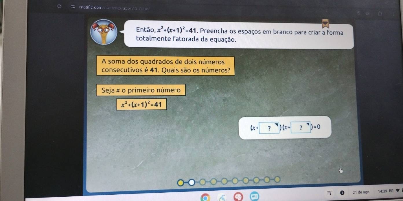 Então, x^2+(x+1)^2=41. Preencha os espaços em branco para criar a forma
totalmente fatorada da equação.
A soma dos quadrados de dois números
consecutivos é 41. Quais são os números?
Seja x o primeiro número
x^2+(x+1)^2=41
(x+ ?)(x+ ?)=0
21 de ago. 14:39 BR