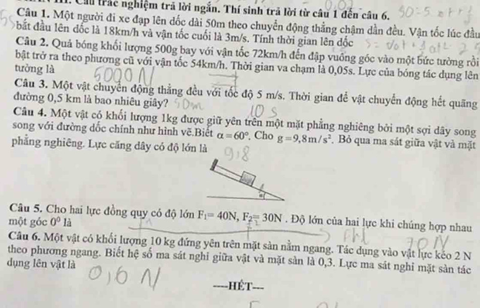 Cầu trác nghiệm trã lời ngắn. Thí sinh trả lời từ câu 1 đến câu 6.
Cậu 1. Một người đi xe đạp lên dốc dài 50m theo chuyển động thẳng chậm dần đều. Vận tốc lúc đầu
bất đầu lên đốc là 18km/h và vận tốc cuối là 3m/s. Tính thời gian lên đốc
Câu 2. Quả bóng khối lượng 500g bay với vận tốc 72km/h đến đập vuống góc vào một bức tường rồi
bật trở ra theo phương cũ với vận tốc 54km/h. Thời gian va chạm là 0,05s. Lực của bóng tác dụng lên
tưởng là
Câu 3. Một vật chuyển động thẳng đều với tốc độ 5 m/s. Thời gian để vật chuyển động hết quãng
đường 0,5 km là bao nhiêu giây?
Câu 4. Một vật có khối lượng 1kg được giữ yên trên một mặt phẳng nghiêng bởi một sợi dây song
song với đường dốc chính như hình vẽ.Biết alpha =60° , Cho g=9,8m/s^2 Bỏ qua ma sát giữa vật và mặt
phẳng nghiêng. Lực căng dây có độ lớn là
Câu 5. Cho hai lực đồng quy có độ lớn F_1=40N,F_2=30N. Độ lớn của hai lực khi chúng hợp nhau
một góc 0^0 là
Câu 6. Một vật có khối lượng 10 kg đứng yên trên mặt sản nằm ngang. Tác dụng vào vật lực kếo 2 N
theo phương ngang. Biết hệ số ma sát nghi giữa vật và mặt sản là 0,3. Lực ma sát nghi mặt sản tác
dụng lên vật là
----] hết