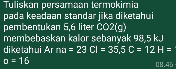 Tuliskan persamaan termokimia 
pada keadaan standar jika diketahui 
pembentukan 5,6 liter CO2(g)
membebaskan kalor sebanyak 98,5 kJ
diketahui Ar na=23CI=35, 5C=12H=
o=16
08.46