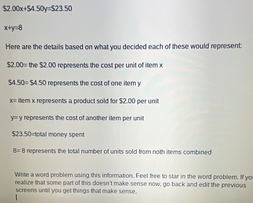 $2.00x+$4.50y=$23.50
x+y=8
Here are the details based on what you decided each of these would represent:
$2.00= the $2.00 represents the cost per unit of item x
$4.50=$4.50 represents the cost of one item y
x= item x represents a product sold for $2.00 per unit
y=y represents the cost of another item per unit
$23.50=total money spent
8=8 represents the total number of units sold from noth items combined 
Write a word problem using this information. Feel free to star in the word problem. If yo 
realize that some part of this doesn't make sense now, go back and edit the previous 
screens until you get things that make sense.