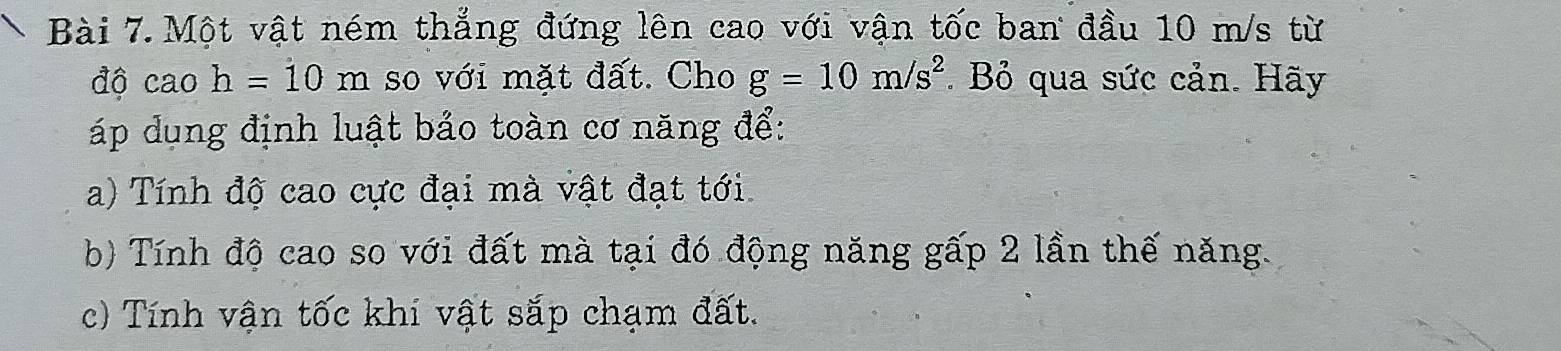 Một vật ném thẳng đứng lên cao với vận tốc ban đầu 10 m/s từ 
độ cao h=10 m so với mặt đất. Cho g=10m/s^2. Bỏ qua sức cản. Hãy 
áp dụng định luật bảo toàn cơ năng để: 
a) Tính độ cao cực đại mà vật đạt tới 
b) Tính độ cao so với đất mà tại đó động năng gấp 2 lần thế năng. 
c) Tính vận tốc khi vật sắp chạm đất.