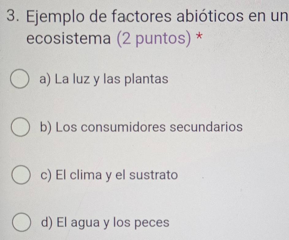 Ejemplo de factores abióticos en un
ecosistema (2 puntos) *
a) La luz y las plantas
b) Los consumidores secundarios
c) El clima y el sustrato
d) El agua y los peces