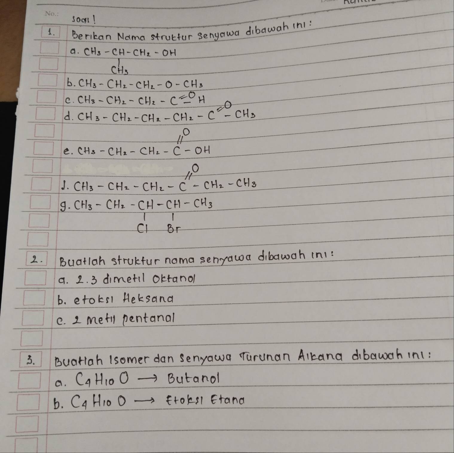 soon! 
1. 
Berikan Nama strulfur senyawa dibawah (n1: 
a. CH_3-CH-CH_2-OH
C_H_3'
b. CH_3-CH_2-CH_2-O-CH_3
C. CH_3-CH_2-CH_2-Cequiv OH
d. CH_3-CH_2-CH_2-CH_2-C^--CH_3
11°
e. CH_3-CH_2-CH_2-C-OH
J. CH_3-CH_2-CH_2-C''-CH_2-CH_3
9. CH_3-CH_2-CH-CH-CH_3CH_2Br
2. Buatlah strukfur nama senyawa dibawah in1: 
a. 2. 3 dimetil oktanol 
b. etoks1 Heksand 
e. 2 metl pentanal 
3. Buariah (somer dan senyawa Turunan Alkana dibawah in1: 
a. C_4H_10O- Butanol 
b. C_4H_10Oto ftoksl Etand