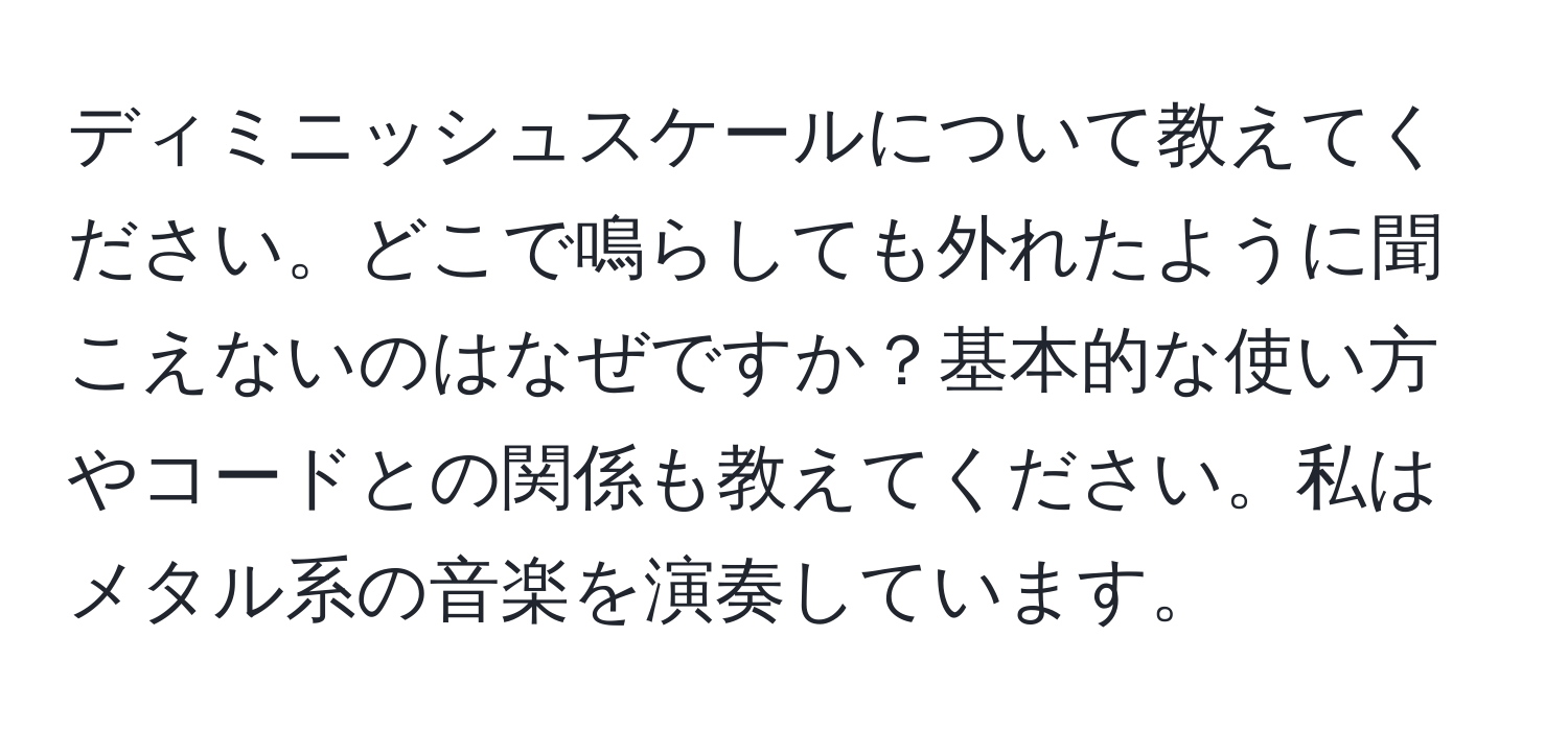 ディミニッシュスケールについて教えてください。どこで鳴らしても外れたように聞こえないのはなぜですか？基本的な使い方やコードとの関係も教えてください。私はメタル系の音楽を演奏しています。