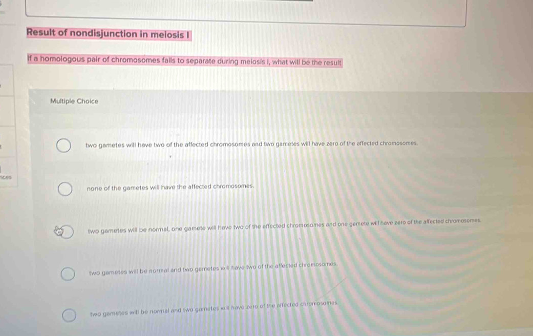 Result of nondisjunction in melosis I
If a homologous pair of chromosomes falls to separate during melosis I, what will be the result
Multiple Choice
two gametes will have two of the affected chromosomes and two gametes will have zero of the affected chromosomes
nce
none of the gametes will have the affected chromosomes.
two gametes will be normal, one gamete will have two of the affected chromosomes and one gamete will have zero of the affected chromosomes
two gametes will be normal and two gametes will have two of the affected chromosomes
two gametes will be normal and two gametes will have zero of the affected chromosomes