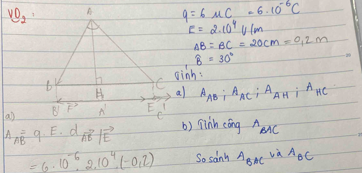 vo_2
q=6mu C=6· 10^(-6)C
E=2.10^4V/m
AB=BC=20cm=0.2m
widehat B=30°
oinh:
A_AB:A_AC:A_AH:A_HC
a) 
a)
vector IF
C
A_AB=9· E· d_ABto beginvmatrix vector E
() linh cong A_BAC
=6· 10^(-6)· 2.10^4· (-0.2) So sanh A_BACvaA_BC