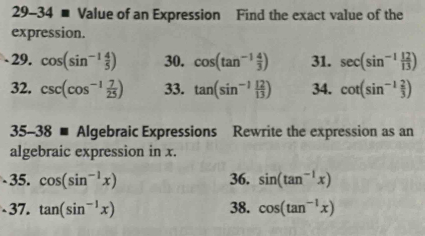 29-34 ■ Value of an Expression Find the exact value of the 
expression. 
29. cos (sin^(-1) 4/5 ) 30. cos (tan^(-1) 4/3 ) 31. sec (sin^(-1) 12/13 )
32. csc (cos^(-1) 7/25 ) 33. tan (sin^(-1) 12/13 ) 34. cot (sin^(-1) 2/3 )
35-38 ■ Algebraic Expressions Rewrite the expression as an 
algebraic expression in x. 
35. cos (sin^(-1)x) 36. sin (tan^(-1)x)
37. tan (sin^(-1)x) 38. cos (tan^(-1)x)