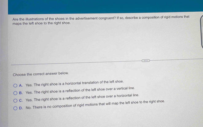 Are the illustrations of the shoes in the advertisement congruent? If so, describe a composition of rigid motions that
maps the left shoe to the right shoe.
Choose the correct answer below.
A. Yes. The right shoe is a horizontal translation of the left shoe.
B. Yes. The right shoe is a reflection of the left shoe over a vertical line.
C. Yes. The right shoe is a reflection of the left shoe over a horizontal line.
D. No. There is no composition of rigid motions that will map the left shoe to the right shoe.