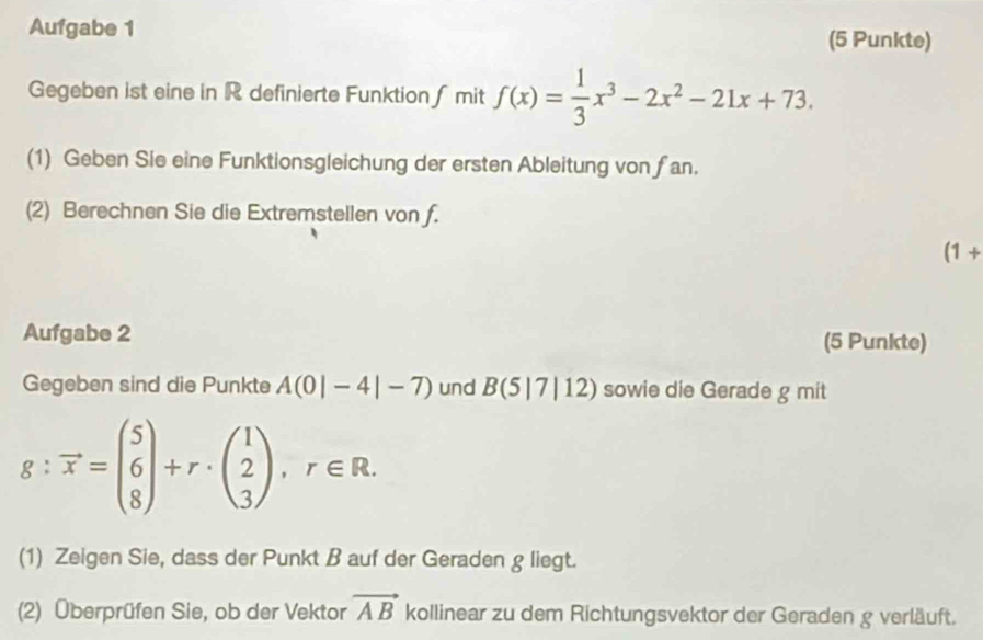 Aufgabe 1 (5 Punkte) 
Gegeben ist eine in R definierte Funktion ∫ mit f(x)= 1/3 x^3-2x^2-21x+73. 
(1) Geben Sie eine Funktionsgleichung der ersten Ableitung von fan. 
(2) Berechnen Sie die Extremstellen von f. 
(1+ 
Aufgabe 2 (5 Punkte) 
Gegeben sind die Punkte A(0|-4|-7) und B(5|7|12) sowie die Gerade g mit
g:vector x=beginpmatrix 5 6 8endpmatrix +r· beginpmatrix 1 2 3endpmatrix , r∈ R. 
(1) Zeigen Sie, dass der Punkt B auf der Geraden g liegt. 
(2) Überprüfen Sie, ob der Vektor vector AB kollinear zu dem Richtungsvektor der Geraden g verläuft.