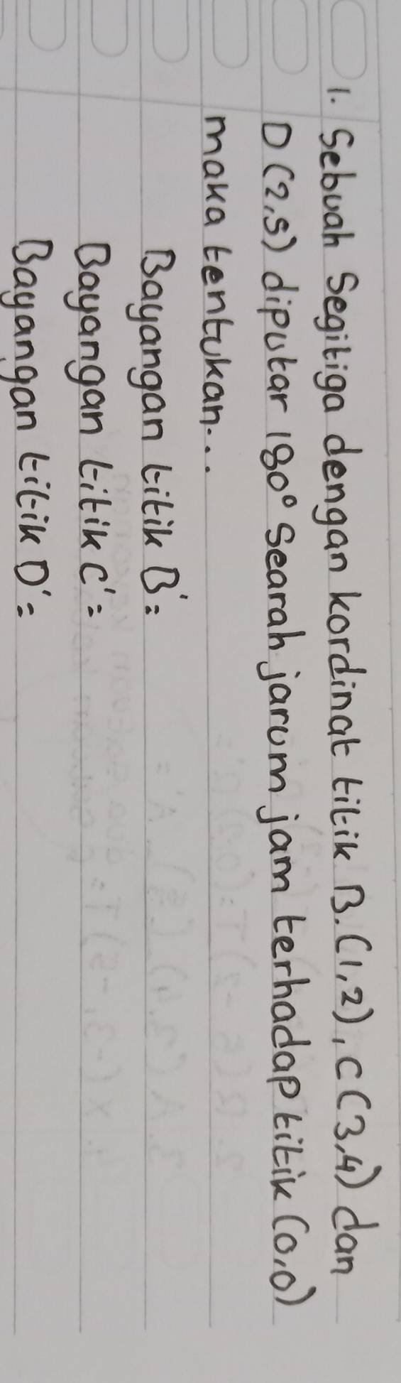 Sebuah Segiliga dengan kordinat tilik B(1,2), C(3,4) dan
D(2,5) diputar 180° Searah jarum jam terhadap titik (0,0)
maka tentukan. . .
Bayangan titik B'=
Bayangan titik C^1=
Bayangan tilik D'=