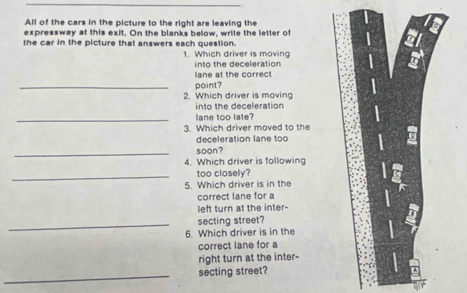 All of the cars in the picture to the right are leaving the 
expressway at this exit. On the blanks below, write the letter of 
the car in the picture that answers each question. 
1. Which driver is moving 
into the deceleration 
lane at the correct 
_point? 
2. Which driver is moving 
into the deceleration 
_lane too late? 
3. Which driver moved to the 
deceleration lane too 
_ 
soon? 
4. Which driver is following 
_too closely? 
5. Which driver is in the 
g 
correct lane for a 
left turn at the inter- 
_secting street? 
6. Which driver is in the 
correct lane for a 
right turn at the inter- 
_secting street?