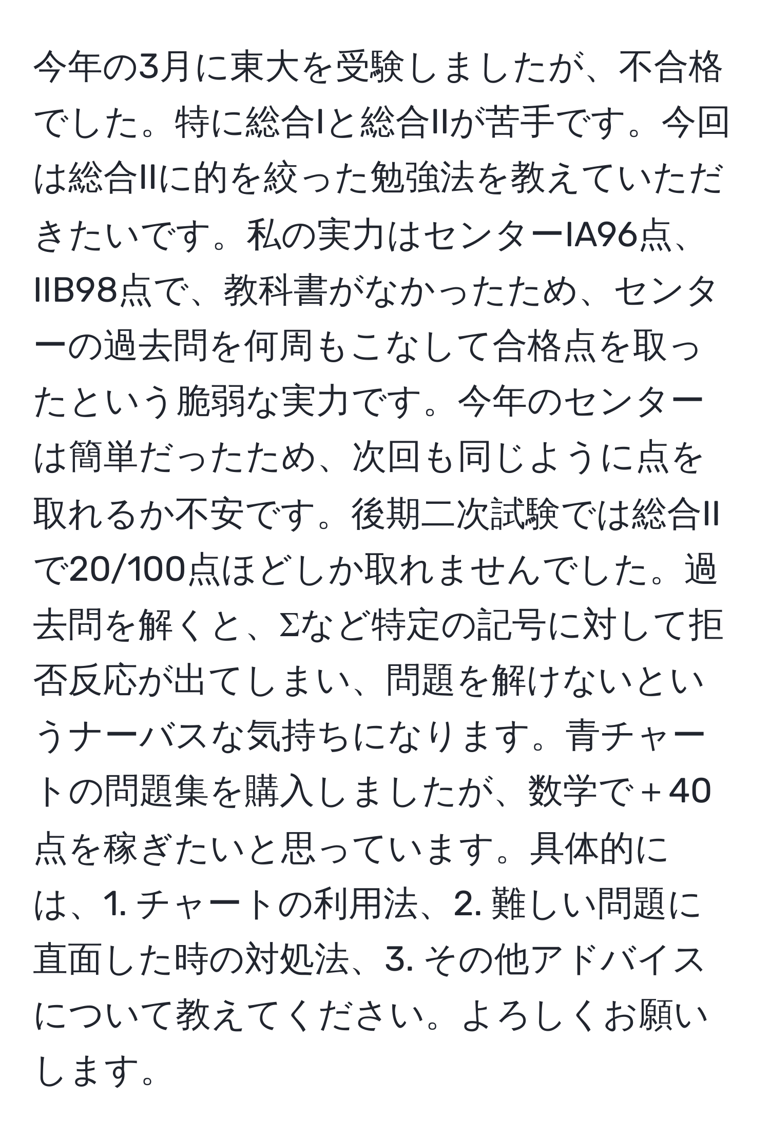 今年の3月に東大を受験しましたが、不合格でした。特に総合Iと総合IIが苦手です。今回は総合IIに的を絞った勉強法を教えていただきたいです。私の実力はセンターIA96点、IIB98点で、教科書がなかったため、センターの過去問を何周もこなして合格点を取ったという脆弱な実力です。今年のセンターは簡単だったため、次回も同じように点を取れるか不安です。後期二次試験では総合IIで20/100点ほどしか取れませんでした。過去問を解くと、Σなど特定の記号に対して拒否反応が出てしまい、問題を解けないというナーバスな気持ちになります。青チャートの問題集を購入しましたが、数学で＋40点を稼ぎたいと思っています。具体的には、1. チャートの利用法、2. 難しい問題に直面した時の対処法、3. その他アドバイスについて教えてください。よろしくお願いします。