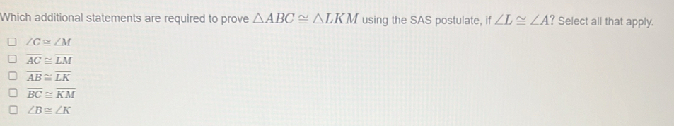 Which additional statements are required to prove △ ABC≌ △ LKM using the SAS postulate, if ∠ L≌ ∠ A ? Select all that apply.
∠ C≌ ∠ M
overline AC≌ overline LM
overline AB≌ overline LK
overline BC≌ overline KM
∠ B≌ ∠ K